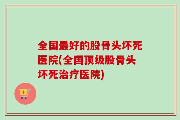 全国最好的股骨头坏死医院(全国顶级股骨头坏死治疗医院)