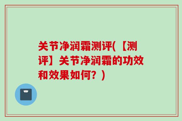 关节净润霜测评(【测评】关节净润霜的功效和效果如何？)