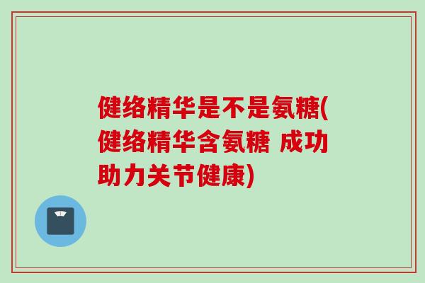 健络精华是不是氨糖(健络精华含氨糖 成功助力关节健康)