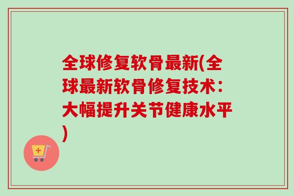 全球修复软骨最新(全球最新软骨修复技术：大幅提升关节健康水平)