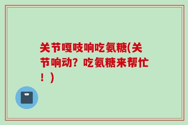 关节嘎吱响吃氨糖(关节响动？吃氨糖来帮忙！)