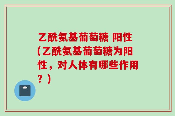 乙酰氨基葡萄糖 阳性(乙酰氨基葡萄糖为阳性，对人体有哪些作用？)