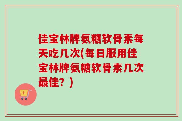 佳宝林牌氨糖软骨素每天吃几次(每日服用佳宝林牌氨糖软骨素几次最佳？)
