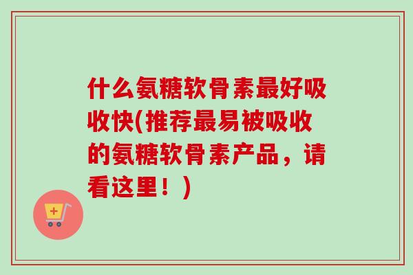 什么氨糖软骨素最好吸收快(推荐最易被吸收的氨糖软骨素产品，请看这里！)