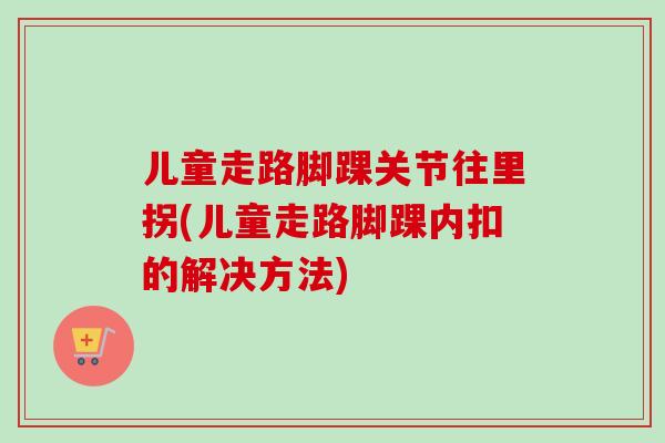 儿童走路脚踝关节往里拐(儿童走路脚踝内扣的解决方法)