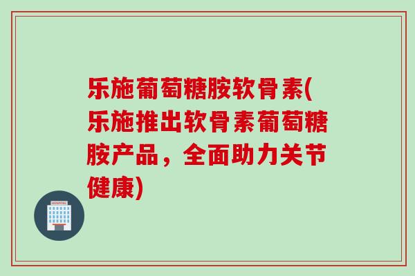 乐施葡萄糖胺软骨素(乐施推出软骨素葡萄糖胺产品，全面助力关节健康)