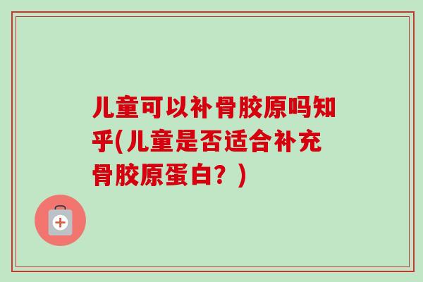 儿童可以补骨胶原吗知乎(儿童是否适合补充骨胶原蛋白？)