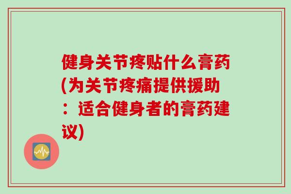 健身关节疼贴什么膏药(为关节疼痛提供援助：适合健身者的膏药建议)