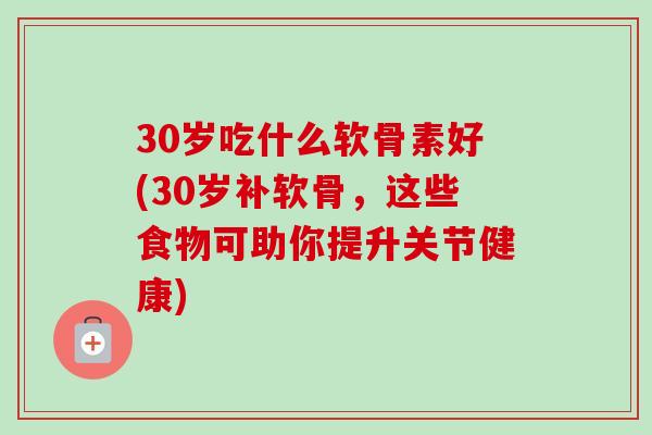 30岁吃什么软骨素好(30岁补软骨，这些食物可助你提升关节健康)