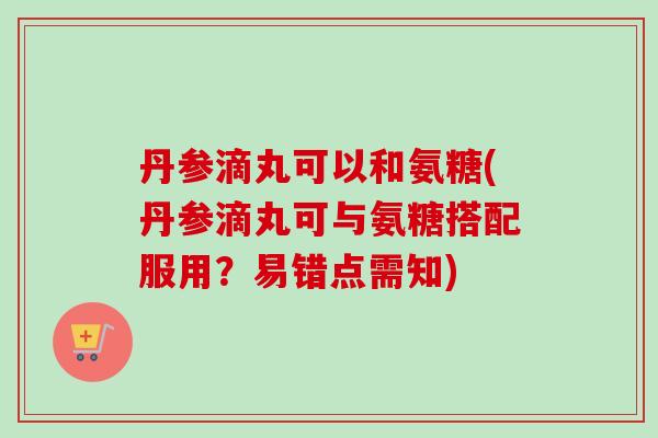 丹参滴丸可以和氨糖(丹参滴丸可与氨糖搭配服用？易错点需知)