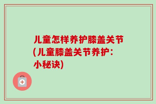 儿童怎样养护膝盖关节(儿童膝盖关节养护：小秘诀)