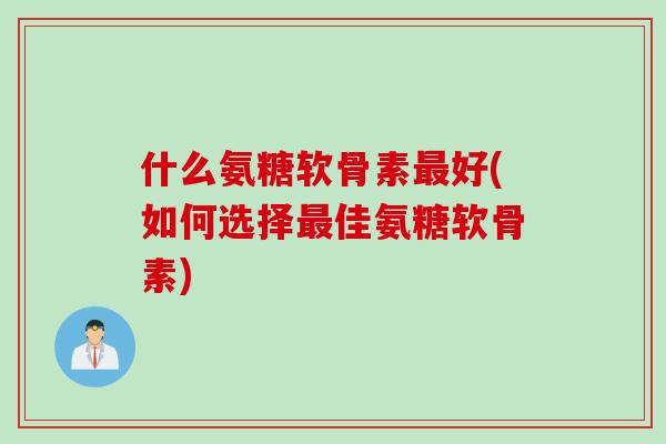 什么氨糖软骨素最好(如何选择最佳氨糖软骨素)