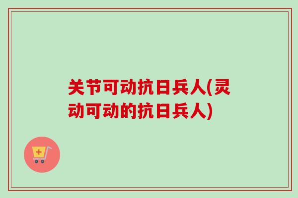 关节可动抗日兵人(灵动可动的抗日兵人)