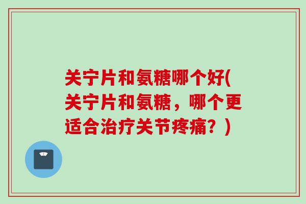 关宁片和氨糖哪个好(关宁片和氨糖，哪个更适合治疗关节疼痛？)