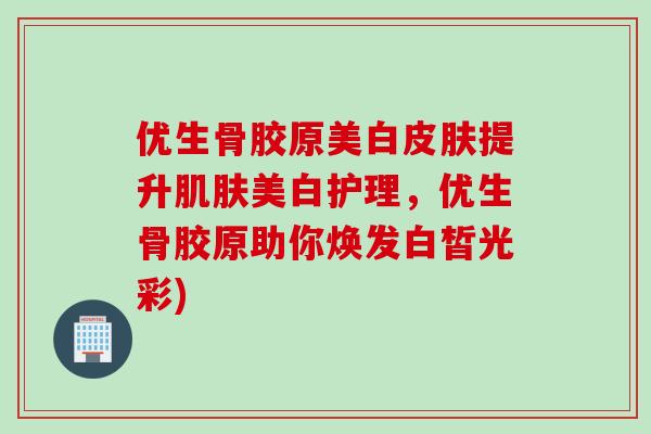 优生骨胶原美白皮肤提升肌肤美白护理，优生骨胶原助你焕发白皙光彩)