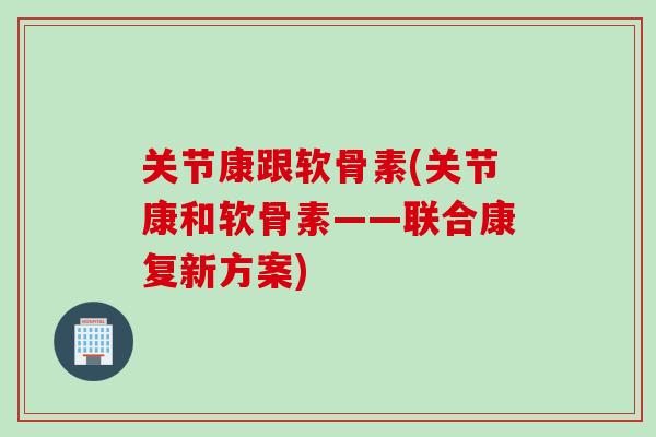 关节康跟软骨素(关节康和软骨素——联合康复新方案)