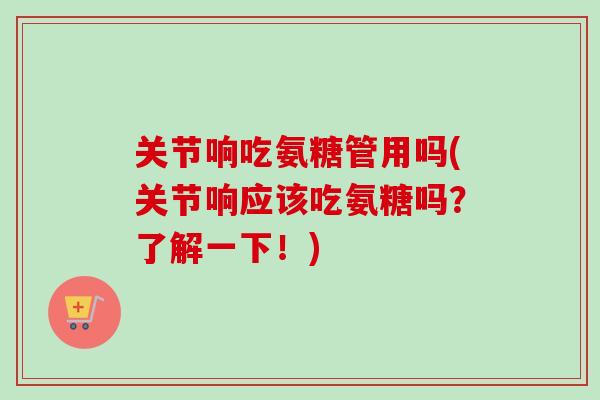 关节响吃氨糖管用吗(关节响应该吃氨糖吗？了解一下！)