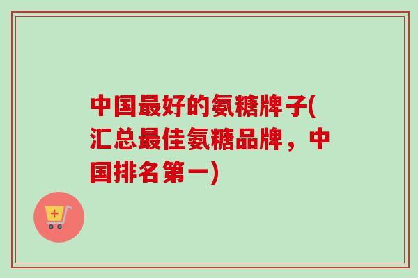 中国最好的氨糖牌子(汇总最佳氨糖品牌，中国排名第一)