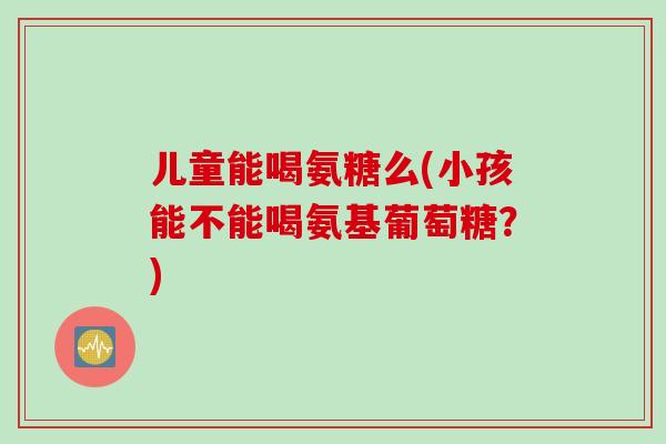 儿童能喝氨糖么(小孩能不能喝氨基葡萄糖？)