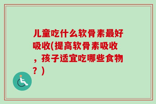 儿童吃什么软骨素最好吸收(提高软骨素吸收，孩子适宜吃哪些食物？)