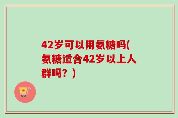 42岁可以用氨糖吗(氨糖适合42岁以上人群吗？)