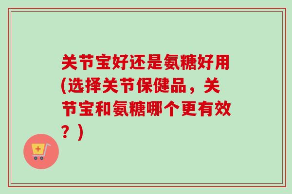 关节宝好还是氨糖好用(选择关节保健品，关节宝和氨糖哪个更有效？)