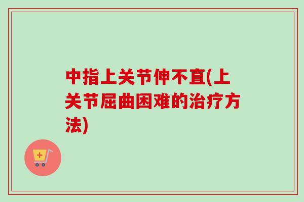 中指上关节伸不直(上关节屈曲困难的治疗方法)
