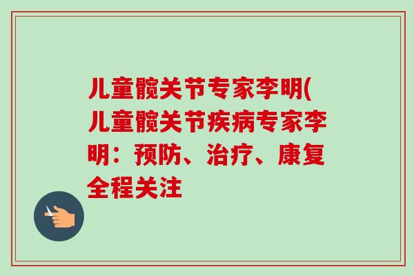 儿童髋关节专家李明(儿童髋关节疾病专家李明：预防、治疗、康复全程关注