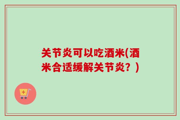 关节炎可以吃酒米(酒米合适缓解关节炎？)
