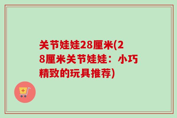 关节娃娃28厘米(28厘米关节娃娃：小巧精致的玩具推荐)