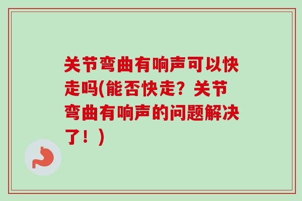 关节弯曲有响声可以快走吗(能否快走?关节弯曲有响声的问题解决了!) 关节弯曲有响声可以快走吗(能否快走?关节弯曲有响声的问题解决了!)