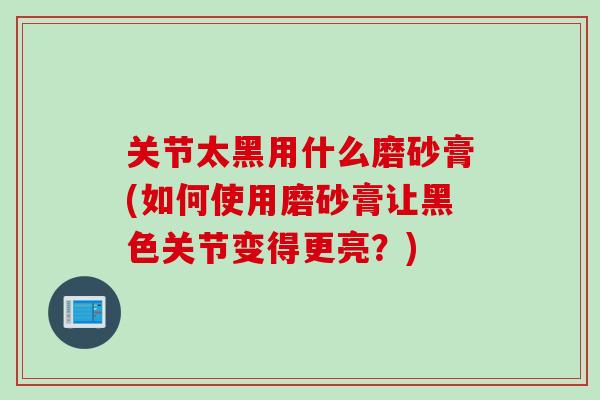 关节太黑用什么磨砂膏(如何使用磨砂膏让黑色关节变得更亮？)