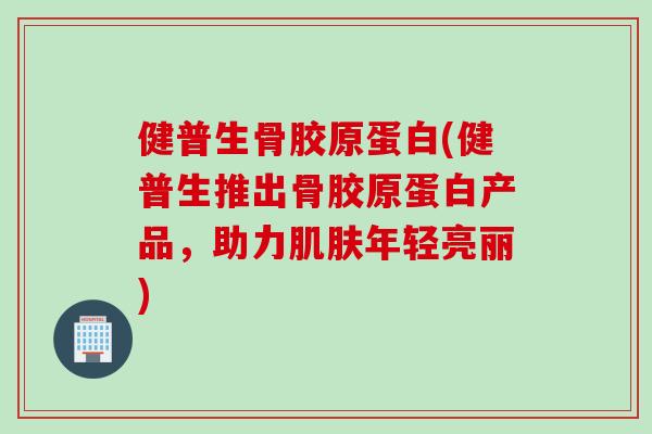 健普生骨胶原蛋白(健普生推出骨胶原蛋白产品，助力肌肤年轻亮丽)