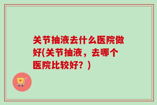 关节抽液去什么医院做好(关节抽液，去哪个医院比较好？)