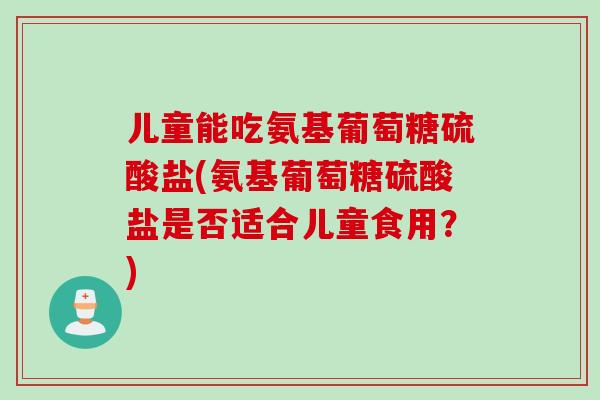 儿童能吃氨基葡萄糖硫酸盐(氨基葡萄糖硫酸盐是否适合儿童食用？)