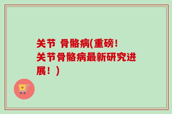 关节 骨骼病(重磅！关节骨骼病最新研究进展！)