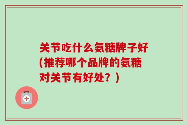 关节吃什么氨糖牌子好(推荐哪个品牌的氨糖对关节有好处？)