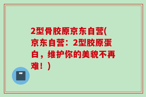 2型骨胶原京东自营(京东自营:2型胶原蛋白,维护你的美貌不再难!) 2型骨胶原京东自营(京东自营:2型胶原蛋白,维护你的美貌不再难!)