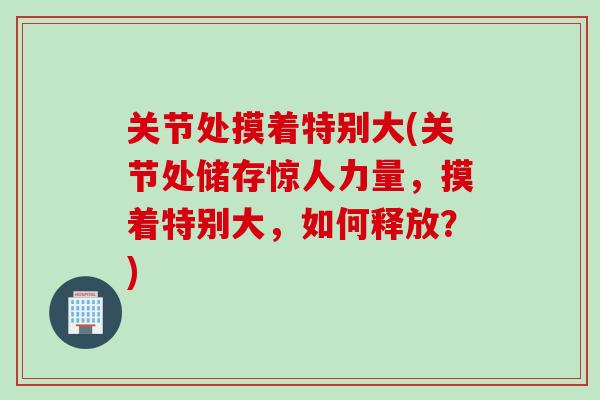 关节处摸着特别大(关节处储存惊人力量，摸着特别大，如何释放？)