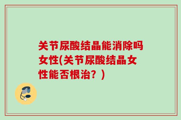 关节尿酸结晶能消除吗女性(关节尿酸结晶女性能否根治？)