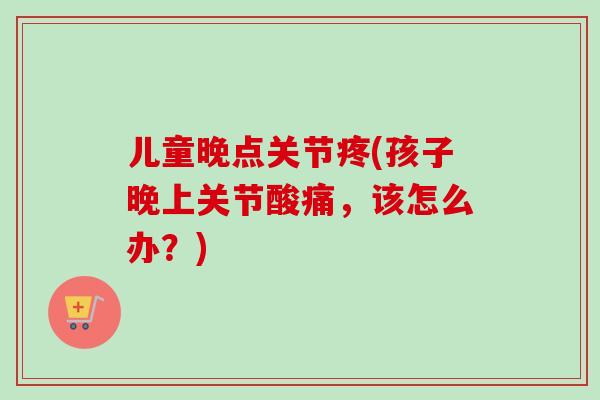 儿童晚点关节疼(孩子晚上关节酸痛，该怎么办？)