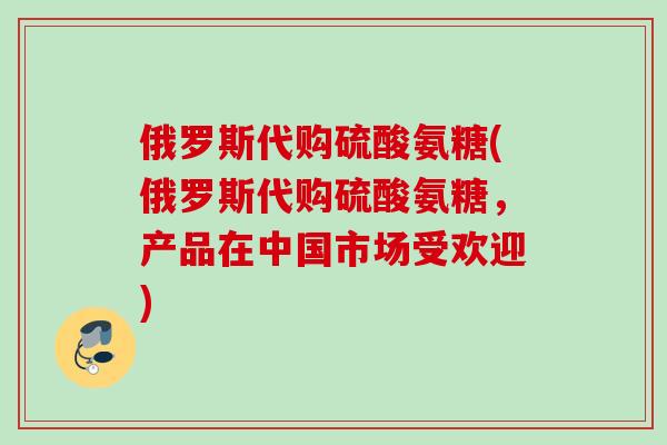 俄罗斯代购硫酸氨糖(俄罗斯代购硫酸氨糖，产品在中国市场受欢迎)