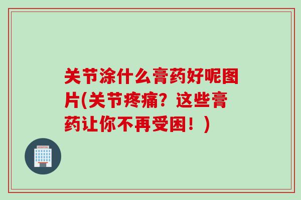 关节涂什么膏药好呢图片(关节疼痛？这些膏药让你不再受困！)