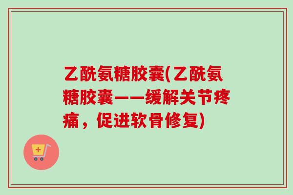 乙酰氨糖胶囊(乙酰氨糖胶囊——缓解关节疼痛，促进软骨修复)