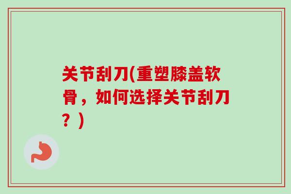 关节刮刀(重塑膝盖软骨，如何选择关节刮刀？)