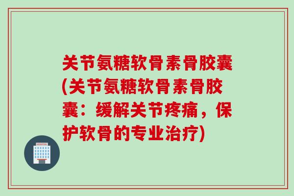 关节氨糖软骨素骨胶囊(关节氨糖软骨素骨胶囊：缓解关节疼痛，保护软骨的专业治疗)