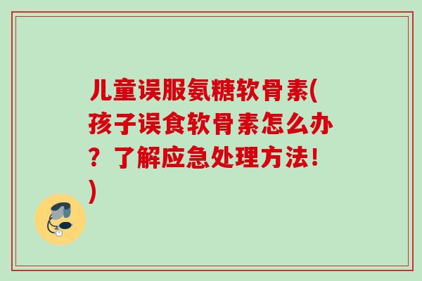 儿童误服氨糖软骨素(孩子误食软骨素怎么办？了解应急处理方法！)