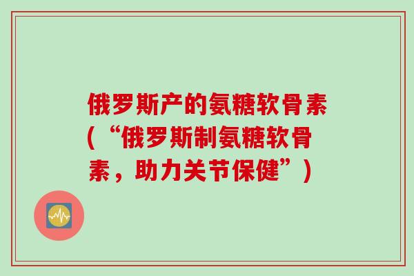 俄罗斯产的氨糖软骨素(“俄罗斯制氨糖软骨素，助力关节保健”)