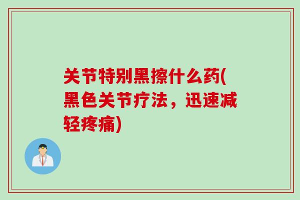 关节特别黑擦什么药(黑色关节疗法，迅速减轻疼痛)