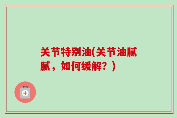 关节特别油(关节油腻腻，如何缓解？)